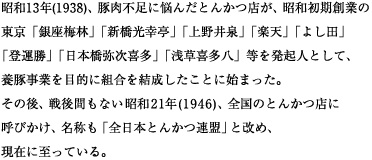 昭和13年(1938)、豚肉不足に悩んだとんかつ店が、昭和初期創業の 東京「銀座梅林」「新橋光幸亭」「上野井泉」「楽天」「よし田」 「登運勝」「日本橋弥次喜多」「浅草喜多八」等を 発起人として、養豚事業を目的に組合を結成したことに始まった。 その後、戦後間もない昭和21年(1946)、全国のとんかつ店に呼びかけ、 名称も「全日本とんかつ連盟」と改め、現在に至っている。